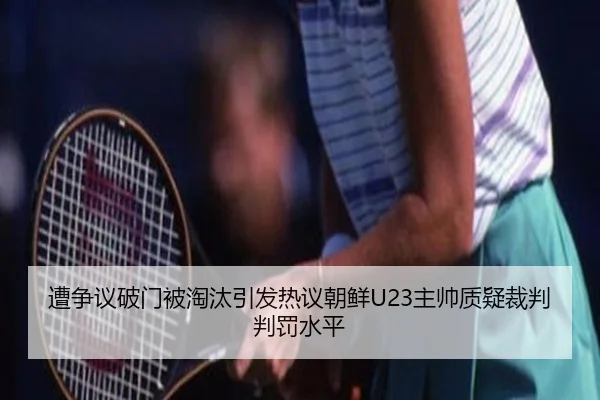 遭争议破门被淘汰引发热议朝鲜U23主帅质疑裁判判罚水平